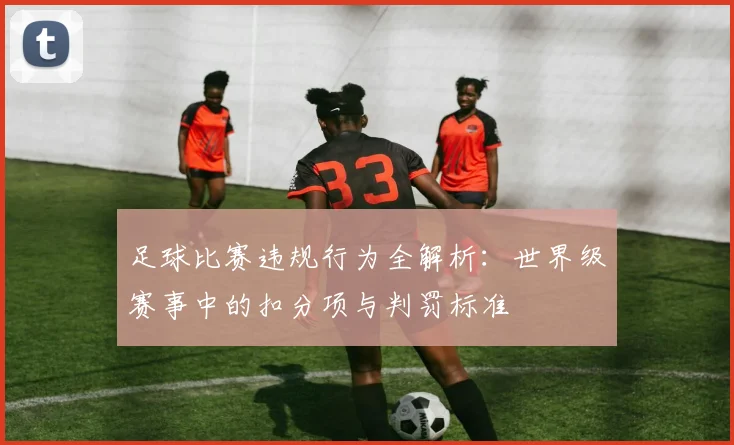 足球比赛违规行为全解析:世界级赛事中的扣分项与判罚标准