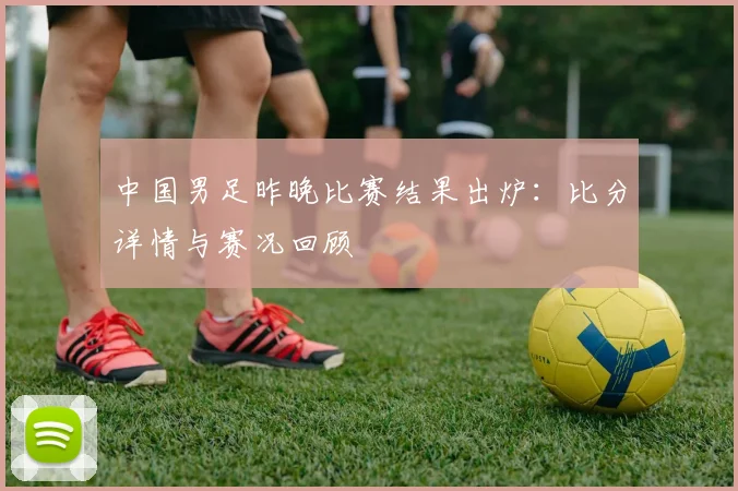 中国男足昨晚比赛结果出炉：比分详情与赛况回顾