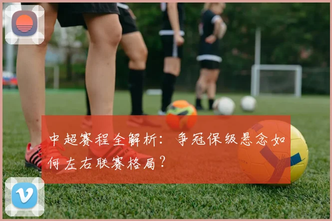 中超赛程全解析:争冠保级悬念如何左右联赛格局?