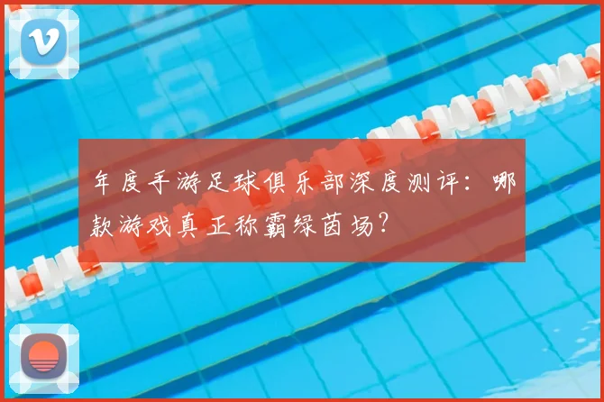 年度手游足球俱乐部深度测评:哪款游戏真正称霸绿茵场?