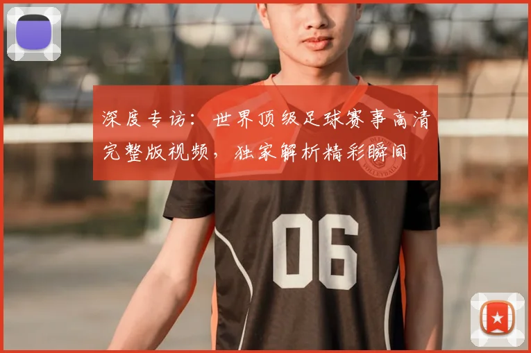 深度专访：世界顶级足球赛事高清完整版视频，独家解析精彩瞬间
