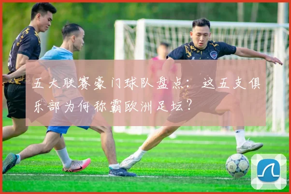 五大联赛豪门球队盘点:这五支俱乐部为何称霸欧洲足坛?